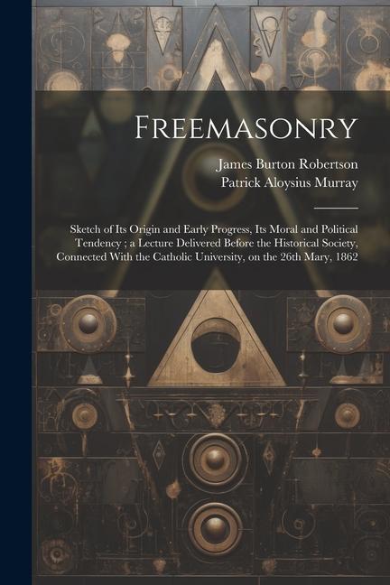 Freemasonry: Sketch of Its Origin and Early Progress Its Moral and Political Tendency; a Lecture Delivered Before the Historical S