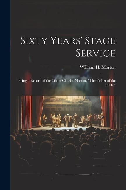 Sixty Years‘ Stage Service: Being a Record of the Life of Charles Morton The Father of the Halls.
