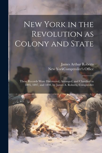 New York in the Revolution as Colony and State; These Records Were Discovered Arranged and Classified in 1895 1897 and 1898 by James A. Roberts