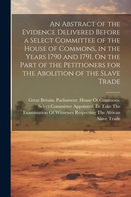 An Abstract of the Evidence Delivered Before a Select Committee of the House of Commons in the Years 1790 and 1791 On the Part of the Petitioners fo