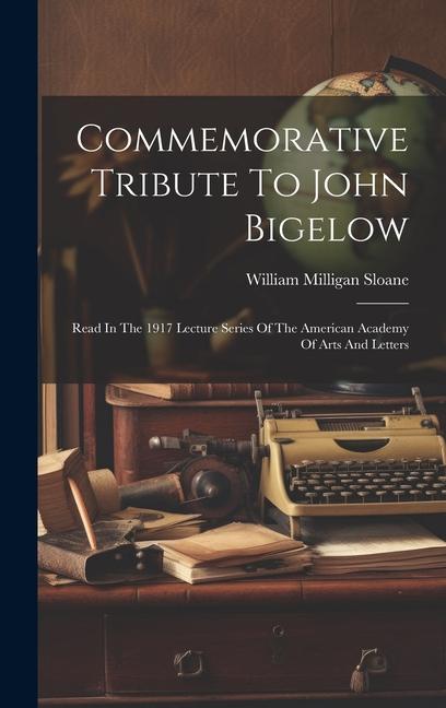 Commemorative Tribute To John Bigelow: Read In The 1917 Lecture Series Of The American Academy Of Arts And Letters