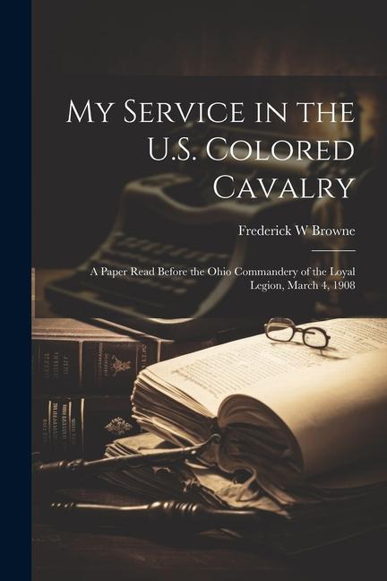My Service in the U.S. Colored Cavalry: A Paper Read Before the Ohio Commandery of the Loyal Legion March 4 1908