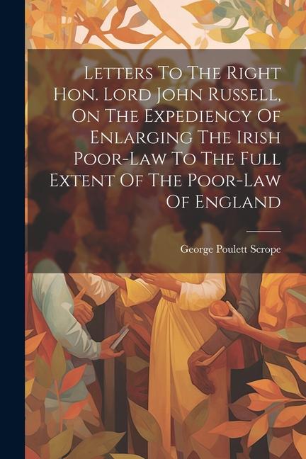 Letters To The Right Hon. Lord John Russell On The Expediency Of Enlarging The Irish Poor-law To The Full Extent Of The Poor-law Of England