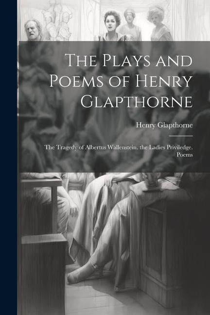 The Plays and Poems of Henry Glapthorne: The Tragedy of Albertus Wallenstein. the Ladies Priviledge. Poems