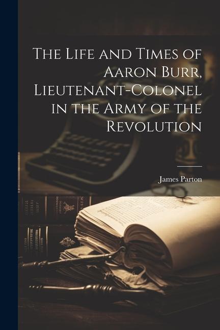 The Life and Times of Aaron Burr Lieutenant-Colonel in the Army of the Revolution