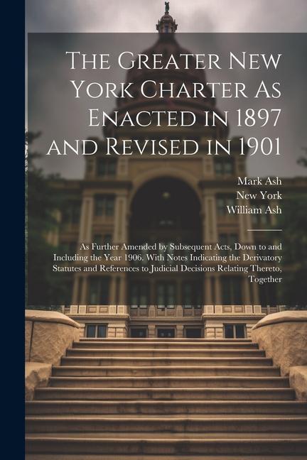 The Greater New York Charter As Enacted in 1897 and Revised in 1901: As Further Amended by Subsequent Acts Down to and Including the Year 1906. With