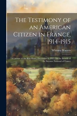 The Testimony of an American Citizen in France 1914-1915; a Lecture at the Ritz Hotel December 9 1915 for the Benefit of the Secours National of F