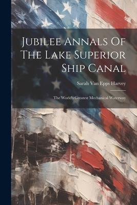 Jubilee Annals Of The Lake Superior Ship Canal: The World‘s Greatest Mechanical Waterway