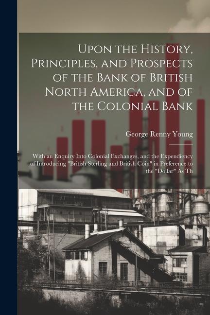 Upon the History Principles and Prospects of the Bank of British North America and of the Colonial Bank: With an Enquiry Into Colonial Exchanges a