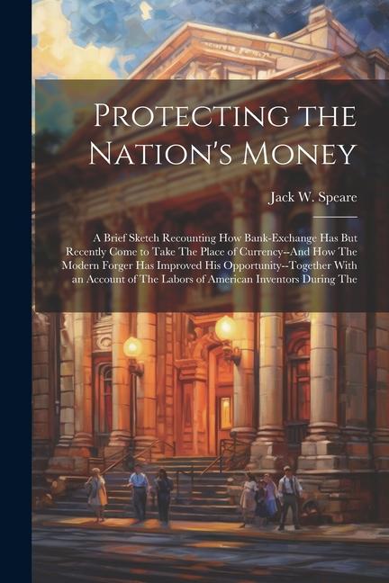 Protecting the Nation‘s Money: A Brief Sketch Recounting How Bank-Exchange Has But Recently Come to Take The Place of Currency--And How The Modern Fo