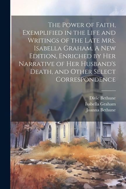 The Power of Faith Exemplified in the Life and Writings of the Late Mrs. Isabella Graham. A New Edition Enriched by Her Narrative of Her Husband‘s D