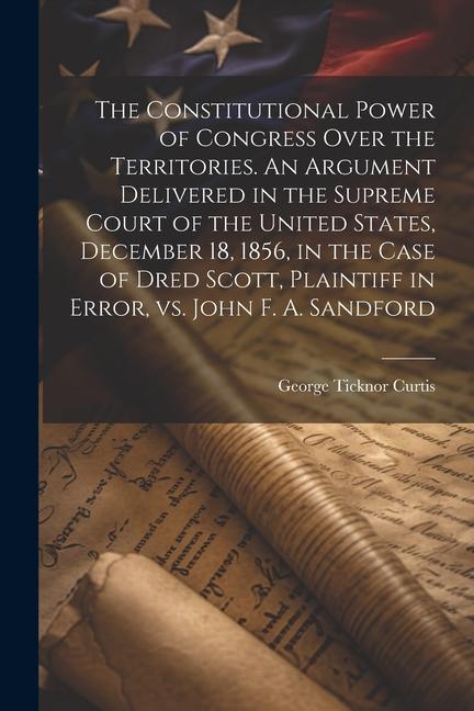The Constitutional Power of Congress Over the Territories. An Argument Delivered in the Supreme Court of the United States December 18 1856 in the