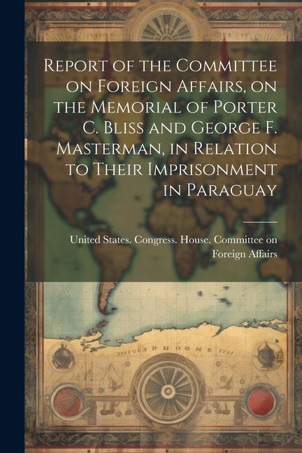 Report of the Committee on Foreign Affairs on the Memorial of Porter C. Bliss and George F. Masterman in Relation to Their Imprisonment in Paraguay