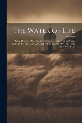 The Water of Life: Or a Discourse Shewing the Richness and Glory of the Grace and Spirit of the Gospel As Set Forth in Scripture by Thi