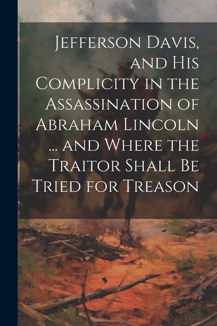 Jefferson Davis and his Complicity in the Assassination of Abraham Lincoln ... and Where the Traitor Shall be Tried for Treason
