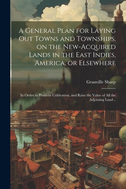 A General Plan for Laying out Towns and Townships on the New-acquired Lands in the East Indies America or Elsewhere; in Order to Promote Cultivatio
