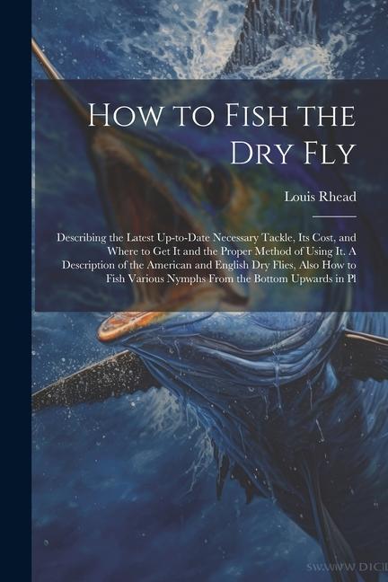 How to Fish the dry fly; Describing the Latest Up-to-date Necessary Tackle its Cost and Where to get it and the Proper Method of Using it. A Descrip