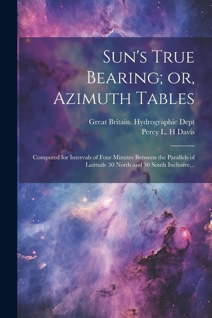 Sun‘s True Bearing; or Azimuth Tables: Computed for Intervals of Four Minutes Between the Parallels of Latitude 30 North and 30 South Inclusive...