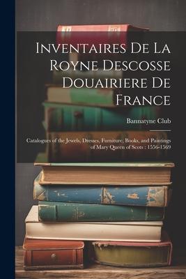Inventaires De La Royne Descosse Douairiere De France: Catalogues of the Jewels Dresses Furniture Books and Paintings of Mary Queen of Scots: 1556