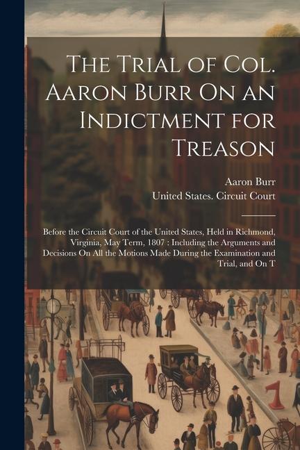 The Trial of Col. Aaron Burr On an Indictment for Treason: Before the Circuit Court of the United States Held in Richmond Virginia May Term 1807: