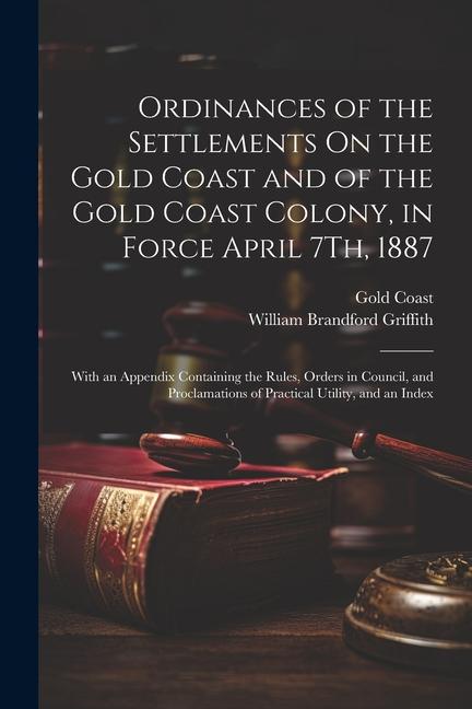 Ordinances of the Settlements On the Gold Coast and of the Gold Coast Colony in Force April 7Th 1887: With an Appendix Containing the Rules Orders