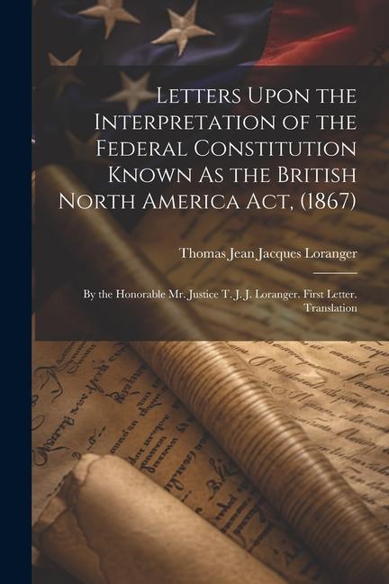 Letters Upon the Interpretation of the Federal Constitution Known As the British North America Act (1867): By the Honorable Mr. Justice T. J. J. Lora