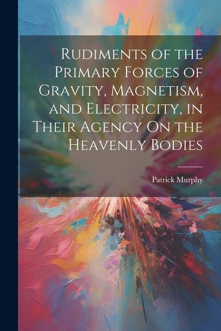 Rudiments of the Primary Forces of Gravity Magnetism and Electricity in Their Agency On the Heavenly Bodies