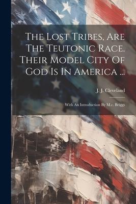 The Lost Tribes Are The Teutonic Race. Their Model City Of God Is In America ...: With An Introduction By M.c. Briggs
