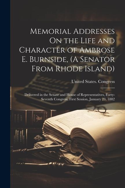 Memorial Addresses On the Life and Character of Ambrose E. Burnside (A Senator From Rhode Island): Delivered in the Senate and House of Representativ