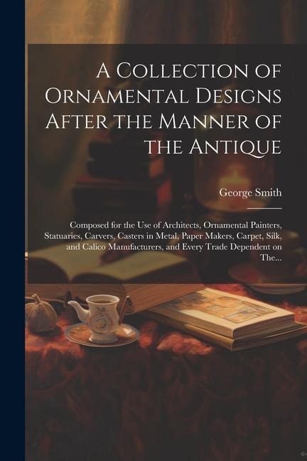 A Collection of Ornamental s After the Manner of the Antique: Composed for the Use of Architects Ornamental Painters Statuaries Carvers Cast