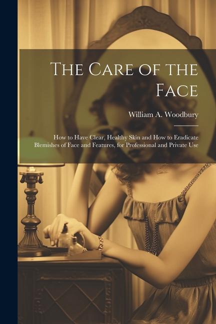 The Care of the Face: How to Have Clear Healthy Skin and How to Eradicate Blemishes of Face and Features for Professional and Private Use