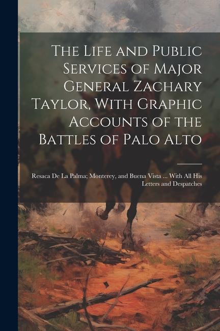 The Life and Public Services of Major General Zachary Taylor With Graphic Accounts of the Battles of Palo Alto; Resaca De La Palma; Monterey and Bue