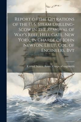 Report of the Operations of the U. S. Steam Drilling-scow in the Removal of Way‘s Reef Hell Gate New York in Charge of John Newton Lieut. Col. of