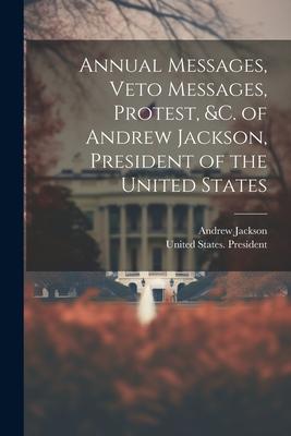 Annual Messages Veto Messages Protest &c. of Andrew Jackson President of the United States
