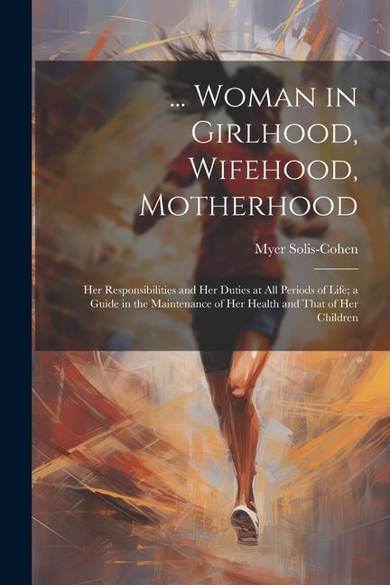 ... Woman in Girlhood Wifehood Motherhood; Her Responsibilities and Her Duties at All Periods of Life; a Guide in the Maintenance of Her Health and