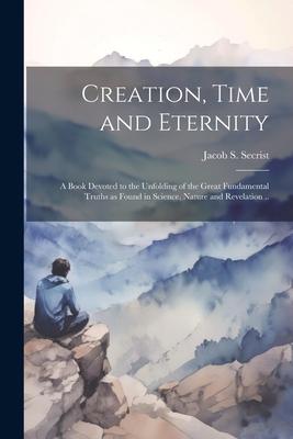 Creation Time and Eternity; a Book Devoted to the Unfolding of the Great Fundamental Truths as Found in Science Nature and Revelation ..