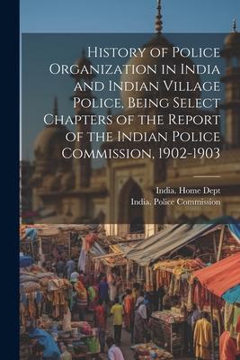 History of Police Organization in India and Indian Village Police Being Select Chapters of the Report of the Indian Police Commission 1902-1903
