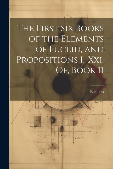 The First Six Books of the Elements of Euclid and Propositions I.-Xxi. Of Book 11
