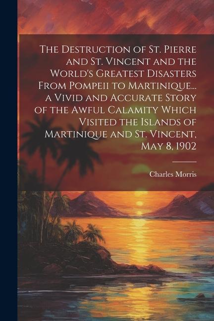 The Destruction of St. Pierre and St. Vincent and the World‘s Greatest Disasters From Pompeii to Martinique... a Vivid and Accurate Story of the Awful
