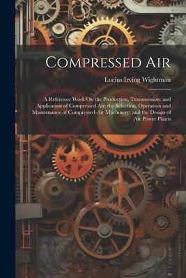 Compressed Air: A Reference Work On the Production Transmission and Application of Compressed Air; the Selection Operation and Main