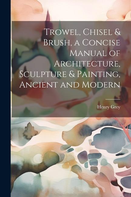Trowel Chisel & Brush a Concise Manual of Architecture Sculpture & Painting Ancient and Modern