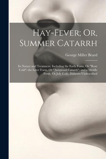 Hay-Fever; Or Summer Catarrh: Its Nature and Treatment. Including the Early Form Or Rose Cold; the Later Form Or Autumnal Catarrh; and a Middl