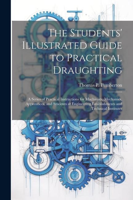 The Students‘ Illustrated Guide to Practical Draughting: A Series of Practical Instructions for Machinists Mechanics Apprentices and Students at En
