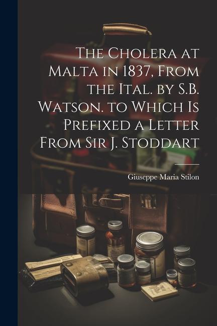 The Cholera at Malta in 1837 From the Ital. by S.B. Watson. to Which Is Prefixed a Letter From Sir J. Stoddart