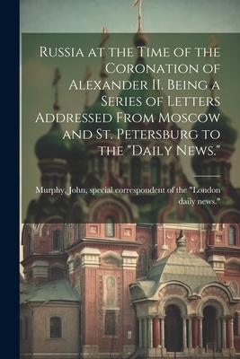 Russia at the Time of the Coronation of Alexander II. Being a Series of Letters Addressed From Moscow and St. Petersburg to the Daily News.