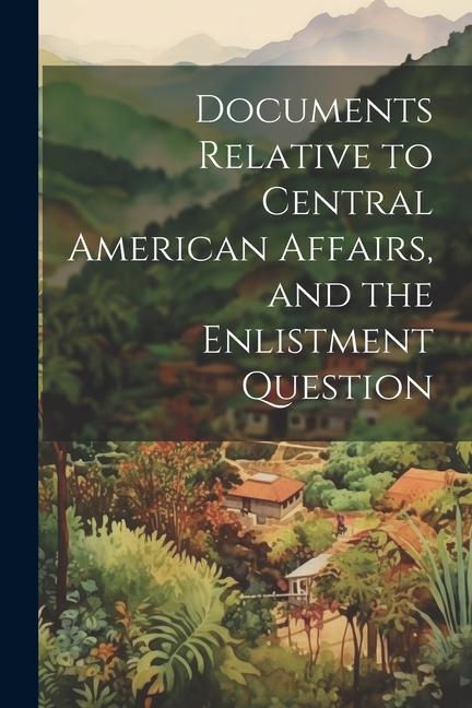 Documents Relative to Central American Affairs and the Enlistment Question
