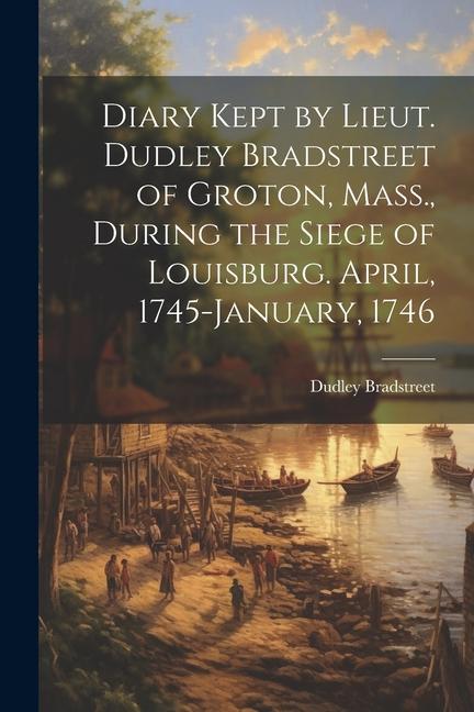Diary Kept by Lieut. Dudley Bradstreet of Groton Mass. During the Siege of Louisburg. April 1745-January 1746