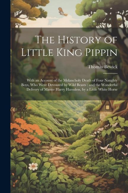 The History of Little King Pippin: With an Account of the Melancholy Death of Four Naughty Boys who Were Devoured by Wild Beasts: and the Wonderful D - Thomas Bewick
