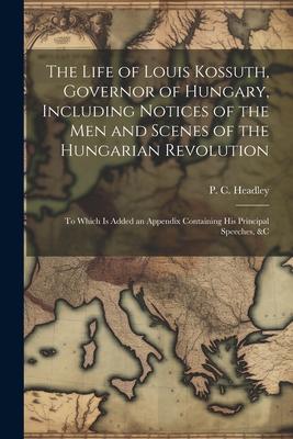 The Life of Louis Kossuth Governor of Hungary Including Notices of the Men and Scenes of the Hungarian Revolution; to Which is Added an Appendix Con