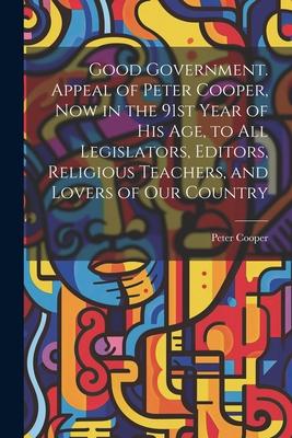 Good Government. Appeal of Peter Cooper now in the 91st Year of his age to all Legislators Editors Religious Teachers and Lovers of our Country